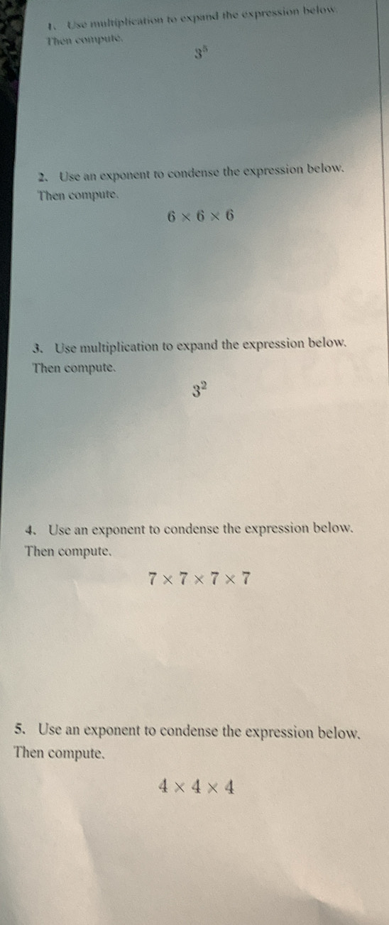 Use multiplication to expand the expression below 
Then computé.
3^5
2. Use an exponent to condense the expression below. 
Then compute.
6* 6* 6
3. Use multiplication to expand the expression below. 
Then compute.
3^2
4. Use an exponent to condense the expression below. 
Then compute.
7* 7* 7* 7
5. Use an exponent to condense the expression below. 
Then compute.
4* 4* 4