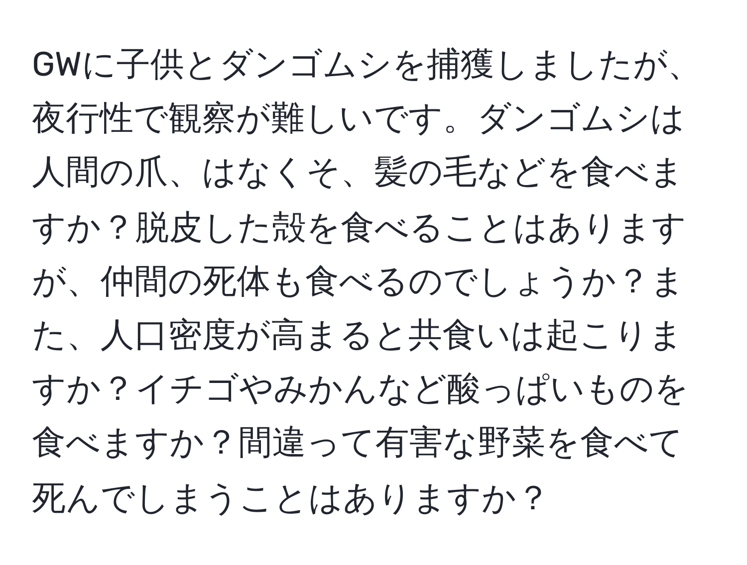 GWに子供とダンゴムシを捕獲しましたが、夜行性で観察が難しいです。ダンゴムシは人間の爪、はなくそ、髪の毛などを食べますか？脱皮した殻を食べることはありますが、仲間の死体も食べるのでしょうか？また、人口密度が高まると共食いは起こりますか？イチゴやみかんなど酸っぱいものを食べますか？間違って有害な野菜を食べて死んでしまうことはありますか？