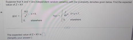 Suppose that X and Y are independent random variables with the probability densities given below. Find the expected 
value of Z=XY. 
^ g(x)=beginarrayl  162/x^3 ,x>9. 0,otherwatersendarray. h(y)=beginarrayl  2/49 y,0
The expected value of Z=XY is □ , 
(Simplify your answer.)