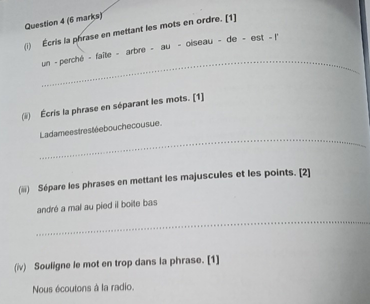 Écris la phrase en mettant les mots en ordre. [1] 
_ 
un - perché - faîte - arbre - au - oiseau - de - est - I' 
(ii) Écris la phrase en séparant les mots. [1] 
_ 
Ladamees trestée bouche cousue. 
(iiii) Sépare les phrases en mettant les majuscules et les points. [2] 
andré a mal au pied il boite bas 
_ 
(iv) Souligne le mot en trop dans la phrase. [1] 
Nous écoutons à la radio.