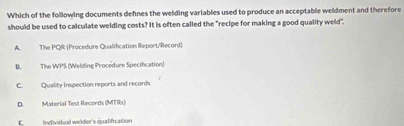 Which of the following documents defnes the welding variables used to produce an acceptable weldment and therefore
should be used to calculate welding costs? It is often called the “recipe for making a good quality weld".
A. The PQR (Procedure Qualification Report/Record)
B. The WPS (Welding Procedure Specification)
C. Quality Inspection reports and records
D. Material Test Records (MTRs)
E. Individual welder's qualification