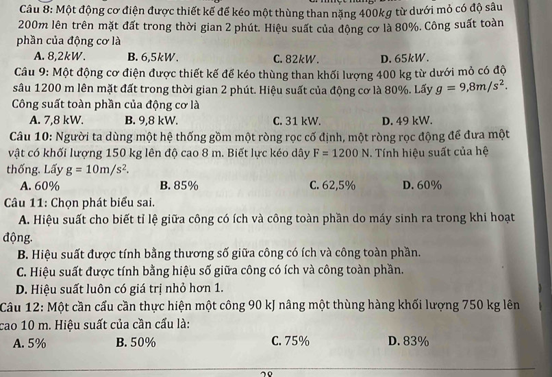 Một động cơ điện được thiết kế để kéo một thùng than năng 400kg từ dưới mỏ có độ sâu
200m lên trên mặt đất trong thời gian 2 phút. Hiệu suất của động cơ là 80%. Công suất toàn
phần của động cơ là
A. 8,2kW. B. 6,5kW. C. 82kW. D. 65kW.
Câu 9: Một động cơ điện được thiết kế để kéo thùng than khối lượng 400 kg từ dưới mỏ có độ
sâu 1200 m lên mặt đất trong thời gian 2 phút. Hiệu suất của động cơ là 80%. Lấy g=9,8m/s^2.
Công suất toàn phần của động cơ là
A. 7,8 kW. B. 9,8 kW. C. 31 kW. D. 49 kW.
Câu 10: Người ta dùng một hệ thống gồm một ròng rọc cố định, một ròng rọc động để đưa một
vật có khối lượng 150 kg lên độ cao 8 m. Biết lực kéo dây F=1200N. Tính hiệu suất của hệ
thống. Lấy g=10m/s^2.
A. 60% B. 85% C. 62,5% D. 60%
Câu 11: Chọn phát biểu sai.
A. Hiệu suất cho biết tỉ lệ giữa công có ích và công toàn phần do máy sinh ra trong khi hoạt
động.
B. Hiệu suất được tính bằng thương số giữa công có ích và công toàn phần.
C. Hiệu suất được tính bằng hiệu số giữa công có ích và công toàn phần.
D. Hiệu suất luôn có giá trị nhỏ hơn 1.
Câu 12: Một cần cẩu cần thực hiện một công 90 kJ nâng một thùng hàng khối lượng 750 kg lên
cao 10 m. Hiệu suất của cần cấu là:
A. 5% B. 50% C. 75% D. 83%