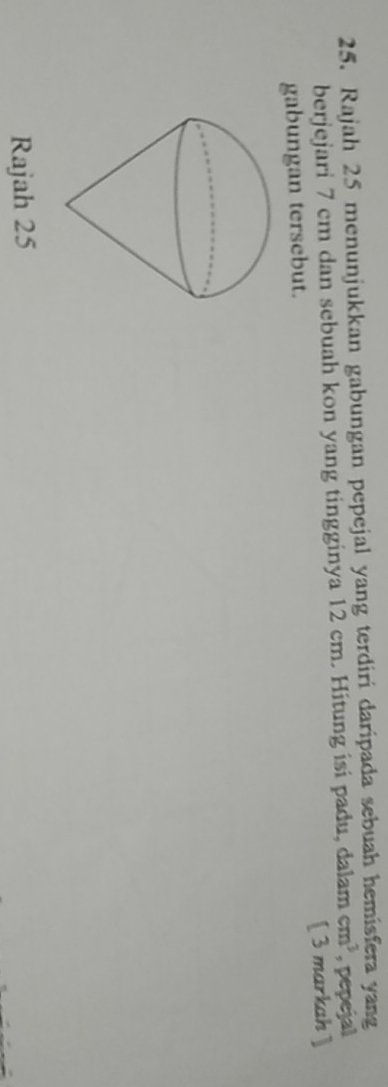 Rajah 25 menunjukkan gabungan pepejal yang terdiri daripada sebuah hemisfera yang 
berjejari 7 cm dan sebuah kon yang tingginya 12 cm. Hitung isi padu, dalam cm^3 , pepejal 
gabungan tersebut. [ 3 markah] 
Rajah 25
