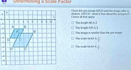 ng q Determining a Scale Factor
Given the pre-image ABCD and the image after a
dilation, A'B'C'D'
, what is true about the polygons?
Check all that apply
The length AB is 2
The length
A'B' is 3
The image is smaller than the pre-image
The scale factor is  1/2 
 2/1 
The scale factor is