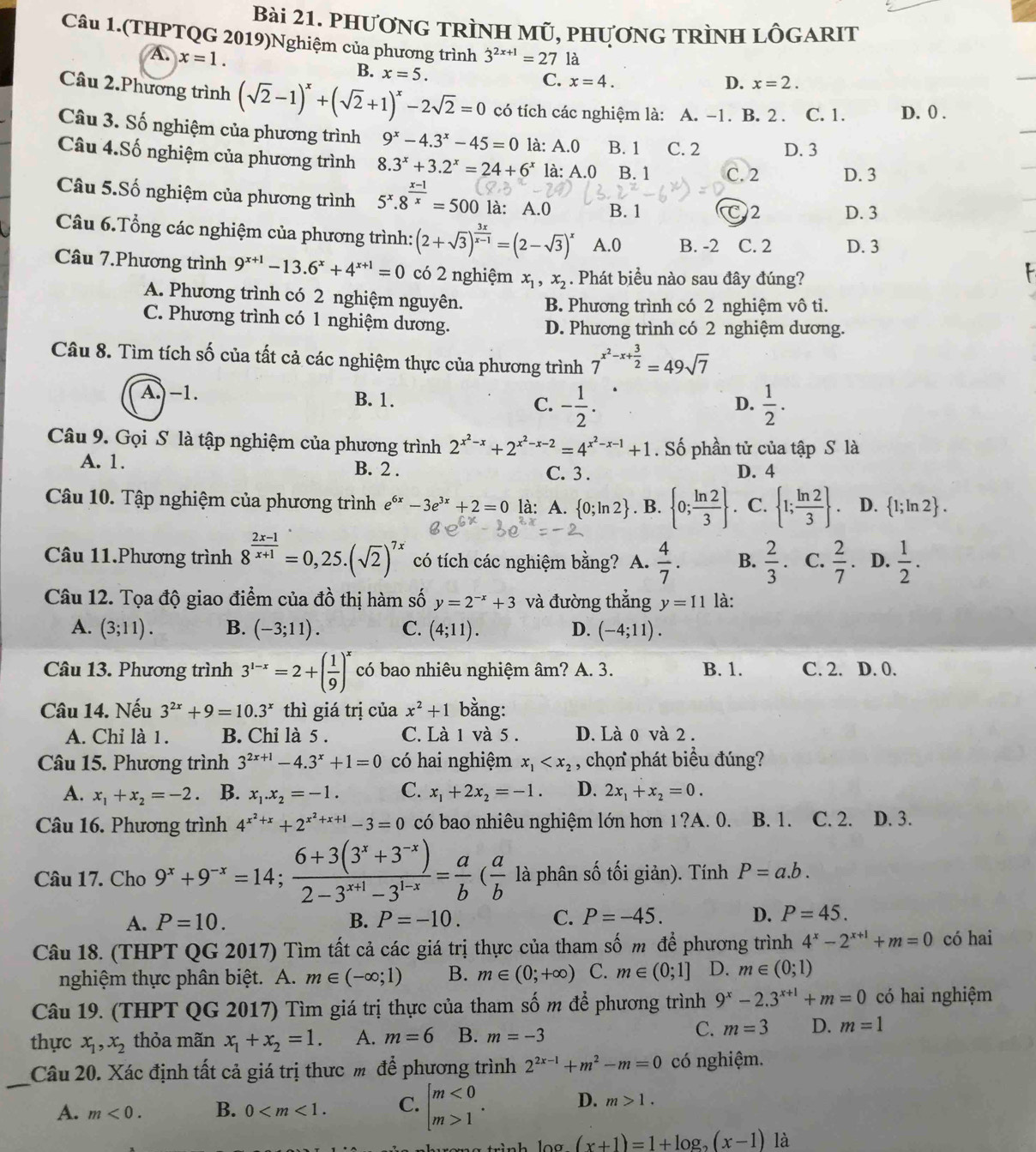 PhươnG TRÌNH Mũ, phươnG TRìnH LÔGARIT
Câu 1.(THPTQG 2019)Nghiệm của phương trình 3^(2x+1)=27 là
A. x=1.
B. x=5.
C. x=4. D. x=2.
Câu 2.Phương trình (sqrt(2)-1)^x+(sqrt(2)+1)^x-2sqrt(2)=0 có tích các nghiệm là: A. -1. B. 2 . C. 1. D. 0 .
Câu 3. Số nghiệm của phương trình 9^x-4.3^x-45=0 là: A.0 B. 1 C. 2 D. 3
Câu 4.Số nghiệm của phương trình 8.3^x+3.2^x=24+6^x là: A.0 B. 1 C. 2 D. 3
Câu 5.Số nghiệm của phương trình 5^x.8^(frac x-1)x=500 là: A.0 B. 1 C2 D. 3
Câu 6.Tổng các nghiệm của phương trình: (2+sqrt(3))^ 3x/x-1 =(2-sqrt(3))^x A.0 B. -2 C. 2 D. 3
Câu 7.Phương trình 9^(x+1)-13.6^x+4^(x+1)=0 có 2 nghiệm x_1,x_2. Phát biểu nào sau đây đúng?
A. Phương trình có 2 nghiệm nguyên. B. Phương trình có 2 nghiệm vô ti.
C. Phương trình có 1 nghiệm dương.
D. Phương trình có 2 nghiệm dương.
Câu 8. Tìm tích số của tất cả các nghiệm thực của phương trình 7^(x^2)-x+ 3/2 =49sqrt(7)
A. -1. B. 1. C. - 1/2 .  1/2 .
D.
Câu 9. Gọi S là tập nghiệm của phương trình 2^(x^2)-x+2^(x^2)-x-2=4^(x^2)-x-1+1. Số phần tử của tập S là
A. 1. B. 2 . C. 3 . D. 4
Câu 10. Tập nghiệm của phương trình e^(6x)-3e^(3x)+2=0 là: A.  0;ln 2. B.  0; ln 2/3 . C.  1; ln 2/3  . D.  1;ln 2 .
Câu 11.Phương trình 8^(frac 2x-1)x+1=0,25.(sqrt(2))^7x có tích các nghiệm bằng? A.  4/7 . B.  2/3 . C.  2/7 . D.  1/2 .
Câu 12. Tọa độ giao điểm của đồ thị hàm số y=2^(-x)+3 và đường thắng y=11 là:
A. (3;11). B. (-3;11). C. (4;11). D. (-4;11).
Câu 13. Phương trình 3^(1-x)=2+( 1/9 )^x có bao nhiêu nghiệm âm? A. 3. B. 1. C. 2. D. 0.
Câu 14. Nếu 3^(2x)+9=10.3^x thì giá trị của x^2+1 bằng:
A. Chỉ là 1 . B. Chỉ là 5 . C. Là 1 và 5 . D. Là 0 và 2 .
Câu 15. Phương trình 3^(2x+1)-4.3^x+1=0 có hai nghiệm x_1 , chọn phát biểu đúng?
A. x_1+x_2=-2 B. x_1.x_2=-1. C. x_1+2x_2=-1. D. 2x_1+x_2=0.
Câu 16. Phương trình 4^(x^2)+x+2^(x^2)+x+1-3=0 có bao nhiêu nghiệm lớn hơn 1?A. 0. B. 1. C. 2. D. 3.
Câu 17. Cho 9^x+9^(-x)=14; (6+3(3^x+3^(-x)))/2-3^(x+1)-3^(1-x) = a/b ( a/b  là phân số tối giản). Tính P=a.b.
A. P=10. B. P=-10. C. P=-45. D. P=45.
Câu 18. (THPT QG 2017) Tìm tất cả các giá trị thực của tham số m để phương trình 4^x-2^(x+1)+m=0 có hai
nghiệm thực phân biệt. A. m∈ (-∈fty ;1) B. m∈ (0;+∈fty ) C. m∈ (0;1] D. m∈ (0;1)
Câu 19. (THPT QG 2017) Tìm giá trị thực của tham số m để phương trình 9^x-2.3^(x+1)+m=0 có hai nghiệm
thực x_1,x_2 thỏa mãn x_1+x_2=1. A. m=6 B. m=-3
C. m=3 D. m=1
_
Câu 20. Xác định tất cả giá trị thưc m để phương trình 2^(2x-1)+m^2-m=0 có nghiệm.
A. m<0. B. 0 C. beginarrayl m<0 m>1endarray. . D. m>1.
log (x+1)=1+log _2(x-1) là