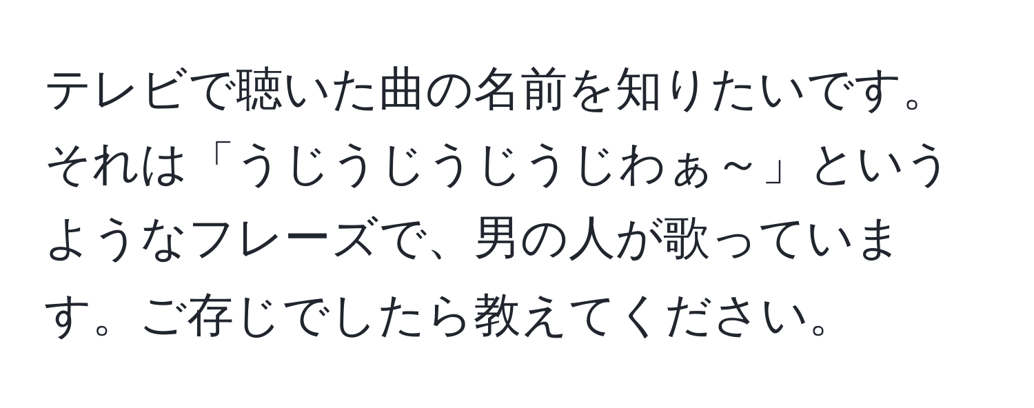 テレビで聴いた曲の名前を知りたいです。それは「うじうじうじうじわぁ～」というようなフレーズで、男の人が歌っています。ご存じでしたら教えてください。