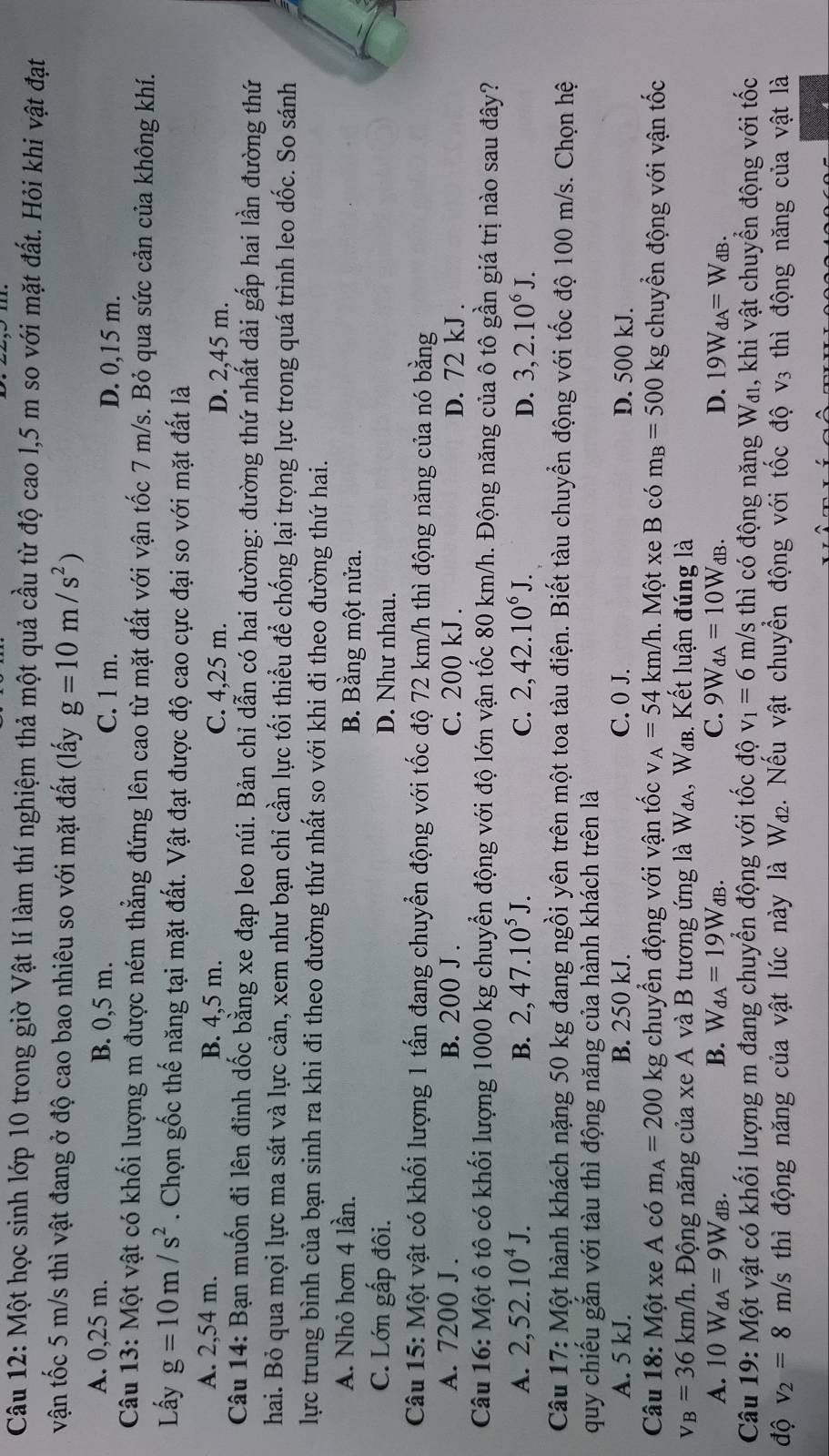 Một học sinh lớp 10 trong giờ Vật lí làm thí nghiệm thả một quả cầu từ độ cao l,5 m so với mặt đất. Hỏi khi vật đạt
vận tốc 5 m/s thì vật đang ở độ cao bao nhiêu so với mặt đất (lấy g=10m/s^2)
A. 0,25 m. B. 0,5 m. C. 1 m. D. 0,15 m.
Câu 13: Một vật có khối lượng m được ném thẳng đứng lên cao từ mặt đất với vận tốc 7 m/s. Bỏ qua sức cản của không khí.
Lấy g=10m/s^2. Chọn gốc thế năng tại mặt đất. Vật đạt được độ cao cực đại so với mặt đất là
A. 2,54 m. B. 4,5 m. C. 4,25 m. D. 2,45 m.
Câu 14: Bạn muốn đi lên đỉnh dốc bằng xe đạp leo núi. Bản chỉ dẫn có hai đường: đường thứ nhất dài gấp hai lần đường thứ
hai. Bỏ qua mọi lực ma sát và lực cản, xem như bạn chỉ cần lực tối thiểu để chống lại trọng lực trong quá trình leo dốc. So sánh
lực trung bình của bạn sinh ra khi đi theo đường thứ nhất so với khi đi theo đường thứ hai.
A. Nhỏ hơn 4 lần. B. Bằng một nửa.
C. Lớn gấp đôi. D. Như nhau.
Câu 15: Một vật có khối lượng 1 tấn đang chuyển động với tốc độ 72 km/h thì động năng của nó bằng
A. 7200 J . B. 200 J . C. 200 kJ . D. 72 kJ .
Câu 16: Một ô tô có khối lượng 1000 kg chuyển động với độ lớn vận tốc 80 km/h. Động năng của ô tô gần giá trị nào sau đây?
A. 2,52.10^4J. B. 2,47.10^5J. C. 2,42.10^6J. D. 3,2.10^6J.
Câu 17: Một hành khách nặng 50 kg đang ngồi yên trên một toa tàu điện. Biết tàu chuyển động với tốc độ 100 m/s. Chọn hệ
quy chiếu gắn với tàu thì động năng của hành khách trên là
A. 5 kJ. B. 250 kJ. C. 0 J. D. 500 kJ.
Câu 18: Một xe A có m_A=200kg chuyển động với vận tốc V _A=54km/h. Một xe B có m_B=500kg g chuyển động với vận tốc
v_B=36km/h h. Động năng của xe A và B tương ứng là W₄λ, W₄в. Kết luận đúng là
A. 10W_dA=9W_dB. B. W_dA=19W_dB. C. 9W_dA=10W_dB. D. 19W_dA=W_dB.
Câu 19: Một vật có khối lượng m đang chuyển động với tốc độ v_1=6m/s thì có động năng Wai, khi vật chuyển động với tốc
độ v_2=8m/s thì động năng của vật lúc này là W_d2. Nếu vật chuyển động với tốc độ v3 thì động năng của vật là