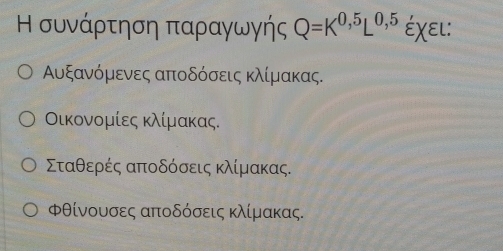 Η συνάρτηση παραγωγής Q=K^(0,5)L^(0,5) Éχει:
Αυξανόμενες αποδόσεις κλίμακας.
Οικονομίες κλίμακας.
Σταθερές αποδόσεις κλίμακας.
Φθίνουσες αποδόσεις κλίμακας.