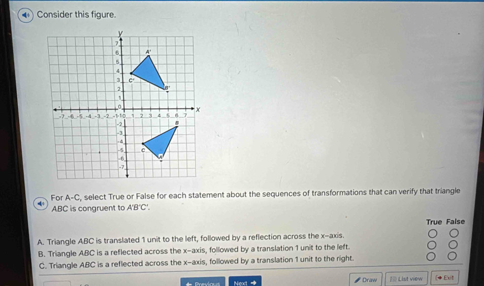 ●) Consider this figure.
For A-C, select True or False for each statement about the sequences of transformations that can verify that triangle
ABC is congruent to A'B'C'.
True False
A. Triangle ABC is translated 1 unit to the left, followed by a reflection across the x-axis.
B. Triangle ABC is a reflected across the x-axis, followed by a translation 1 unit to the left.
C. Triangle ABC is a reflected across the x-axis, followed by a translation 1 unit to the right.
Next Draw  List view ( Exit