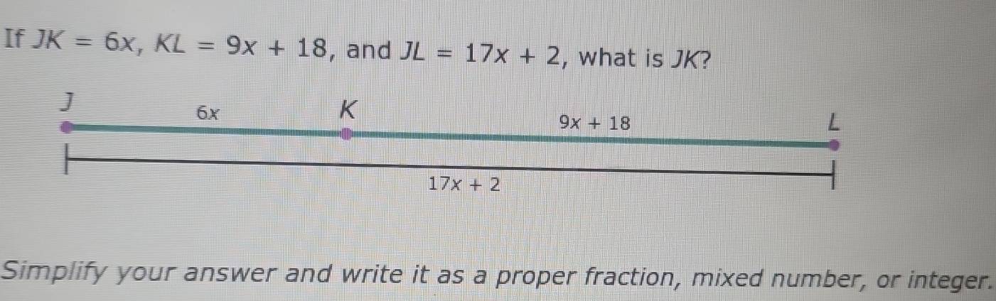 If JK=6x, KL=9x+18 , and JL=17x+2 , what is JK? 
]
6x
K
9x+18
L
17x+2
Simplify your answer and write it as a proper fraction, mixed number, or integer.