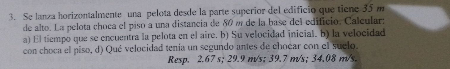 Se lanza horizontalmente una pelota desde la parte superior del edificio que tiene 35 m
de alto. La pelota choca el piso a una distancia de 80 m de la base del edificio. Calcular: 
a) El tiempo que se encuentra la pelota en el aire. b) Su velocidad inicial. b) la velocidad 
con choca el piso, d) Qué velocidad tenía un segundo antes de chocar con el suelo. 
Resp. 2.67 s; 29.9 m/s; 39.7 m/s; 34.08 m/s.