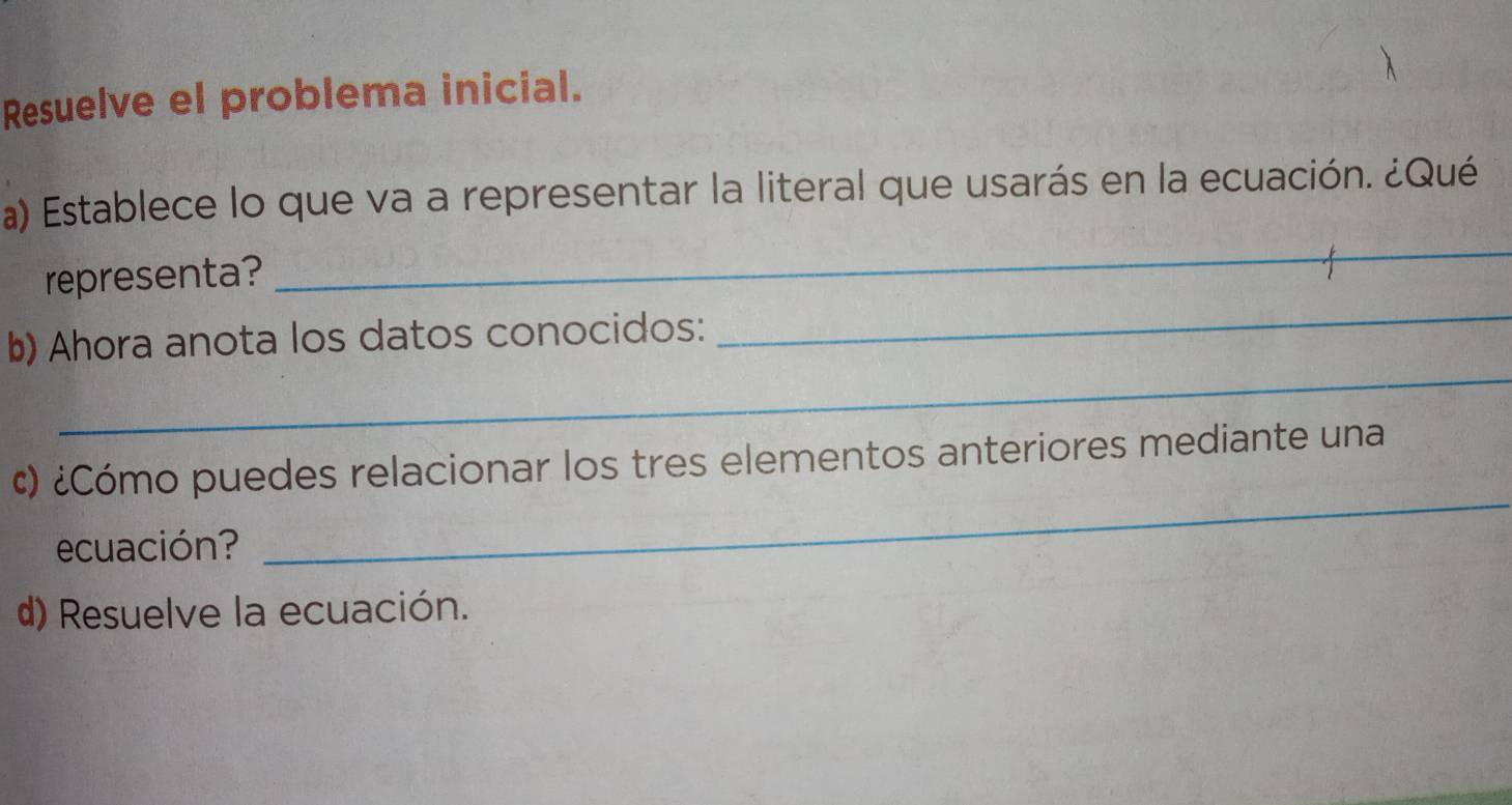 Resuelve el problema inicial. 
a) Establece lo que va a representar la literal que usarás en la ecuación. ¿Qué 
representa? 
_ 
_ 
b) Ahora anota los datos conocidos: 
_ 
¢) ¿Cómo puedes relacionar los tres elementos anteriores mediante una 
ecuación? 
_ 
d) Resuelve la ecuación.