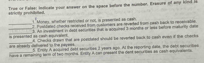 True or False: Indicate your answer on the space before the number. Erasure of any kind is 
strictly prohibited. 
1. Money, whether restricted or not, is presented as cash. 
_2. Postdated checks received from customers are reverted from cash back to receivable. 
__3. An investment in debt securities that is acquired 3 months or less before maturity date 
is presented as cash equivalent. 
_ 
4. Checks drawn that are postdated should be reverted back to cash even if the checks 
are already delivered to the payees. 
5. Entity A acquired debt securities 2 years ago. At the reporting date, the debt securities 
have a remaining term of two months. Entity A can present the dent securities as cash equivalents.