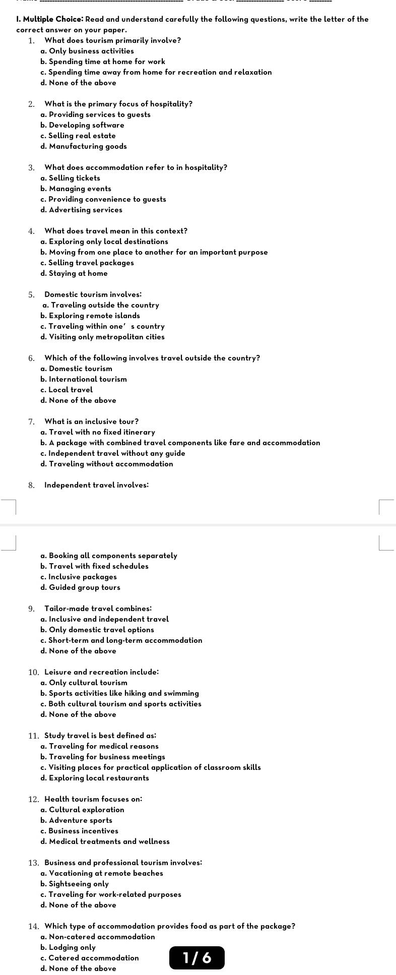 Read and understand carefully the following questions, write the letter of the
correct answer on your paper.
1. What does tourism primarily involve?
a. Only business activities
b. Spending time at home for work
c. Spending time away from home for recreation and relaxation
d. None of the above
a. Providing services to guests
b. Developing software
c. Selling real estate
d. Manufacturing goods
3. What does accommodation refer to in hospitality?
a. Selling tickets
b. Managing events
c. Providing convenience to guests
d. Advertising services
a. Exploring only local destinations
b. Moving from one place to another for an important purpose
c. Selling travel packages
d. Staying at home
5. Domestic tourism involves:
a. Traveling outside the country
b. Exploring remote islands
c. Traveling within one’s country
d. Visiting only metropolitan cities
6. Which of the following involves travel outside the country?
a. Domestic tourism
b. International tourism
c. Local travel
d. None of the above
7. What is an inclusive tour?
a. Travel with no fixed itinerary
b. A package with combined travel components like fare and accommodation
c. Independent travel without any guide
d. Traveling without accommodation
8. Independent travel involves:
c. Inclusive packages
d. Guided group tours
9. Tailor-made travel combines:
a. Inclusive and independent travel
b. Only domestic travel options
c. Short-term and long-term accommodation
d. None of the above
b. Sports activities like hiking and swimming
c. Both cultural tourism and sports activities
d. None of the above
11. Study travel is best defined as:
a. Traveling for medical reasons
b. Traveling for business meetings
c. Visiting places for practical application of classroom skills
d. Exploring local restaurants
a. Cultural exploration
b. Adventure sports
c. Business incentives
d. Medical treatments and wellness
13. Business and professional tourism involves:
a. Vacationing at remote beaches
b. Sightseeing only
c. Traveling for work-related purposes
d. None of the above
a. Non-catered accommodation
b. Lodging only
c. Catered accommodation 1/6
d. None of the above