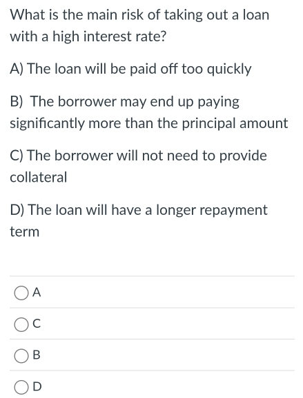 What is the main risk of taking out a loan
with a high interest rate?
A) The loan will be paid off too quickly
B) The borrower may end up paying
signifcantly more than the principal amount
C) The borrower will not need to provide
collateral
D) The loan will have a longer repayment
term
A
C
B
D