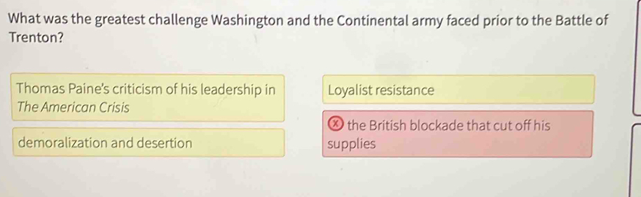 What was the greatest challenge Washington and the Continental army faced prior to the Battle of
Trenton?
Thomas Paine's criticism of his leadership in Loyalist resistance
The American Crisis
Ⓧ the British blockade that cut off his
demoralization and desertion supplies