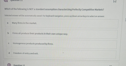 Which of the following is NOT a standard assumption characterizing Perfectly Competitive Markets?
Selected answer will be automatically saved. For keyboard navigation, press up/down arrow keys to select an answer
a Many firms in the market.
b Firms all produce their products in their own unique way.
c Homogenous products produced by firms.
d Freedom of entry and exit.