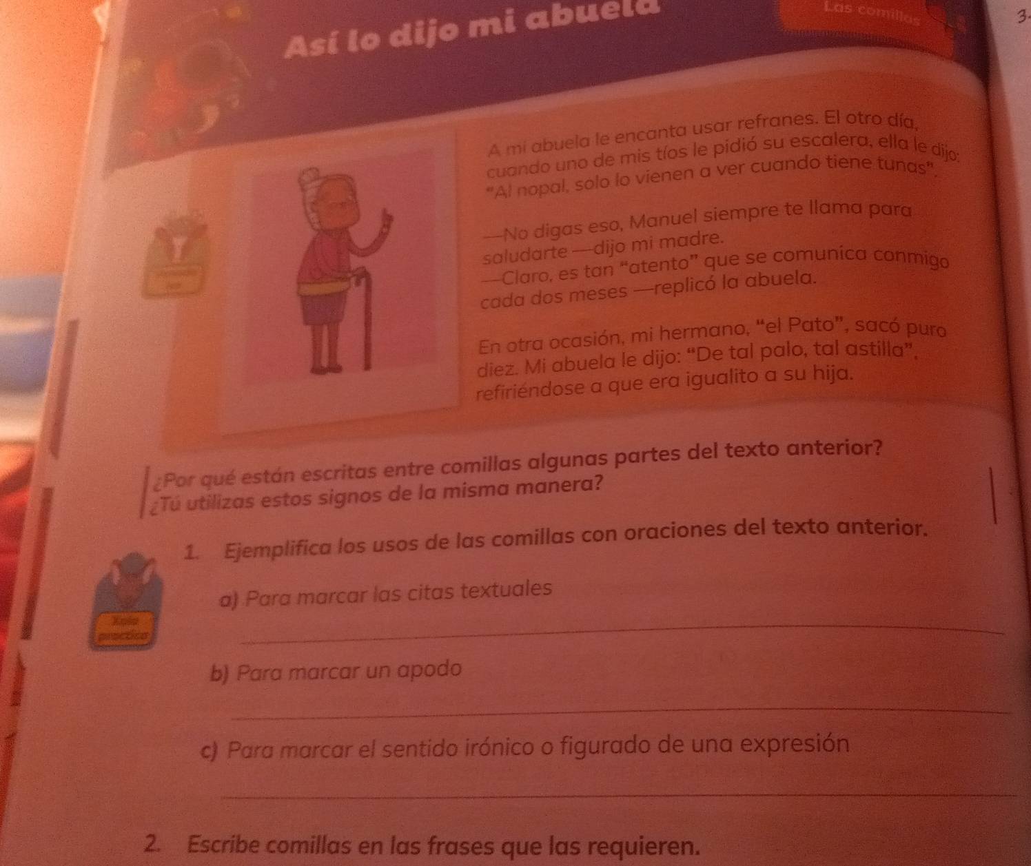 Así lo dijo mi abuela 
as comill. 
3 
A mi abuela le encanta usar refranes. El otro día, 
cuando uno de mis tíos le pidió su escalera, ella le dijo: 
"Al nopal, solo lo vienen a ver cuando tiene tunas". 
—No digas eso, Manuel siempre te llama para 
saludarte --dijo mi madre. 
—Claro, es tan “atento” que se comuníca conmiga 
cada dos meses —replicó la abuela. 
En otra ocasión, mi hermano, “el Pato”, sacó puro 
diez. Mi abuela le dijo: “De tal palo, tal astilla”, 
refiriéndose a que era igualito a su hija. 
¿Por qué están escritas entre comillas algunas partes del texto anterior? 
¿Tú utilizas estos signos de la misma manera? 
1. Ejemplifica los usos de las comillas con oraciones del texto anterior. 
a) Para marcar las citas textuales 
Xpip 
arsctca 
_ 
b) Para marcar un apodo 
_ 
c) Para marcar el sentido irónico o figurado de una expresión 
_ 
2. Escribe comillas en las frases que las requieren.