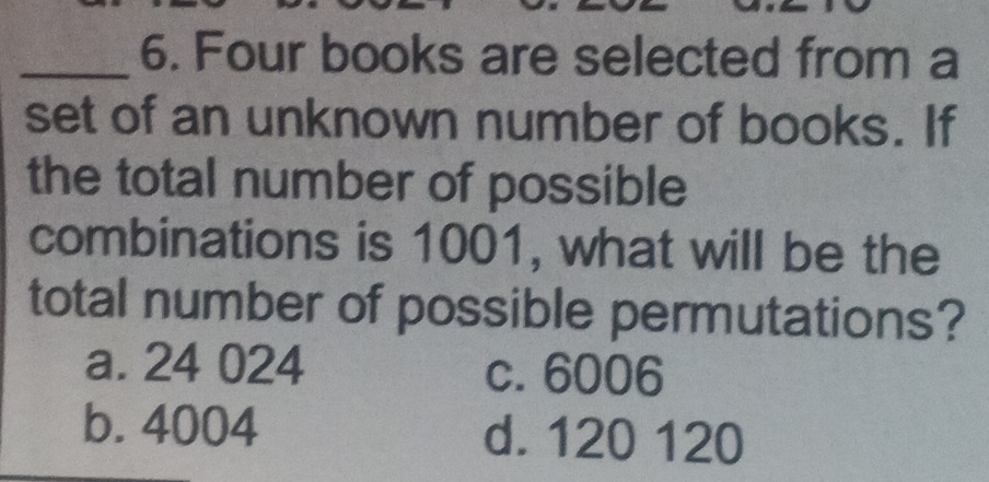 Four books are selected from a
set of an unknown number of books. If
the total number of possible
combinations is 1001, what will be the
total number of possible permutations?
a. 24 024 c. 6006
b. 4004 d. 120 120