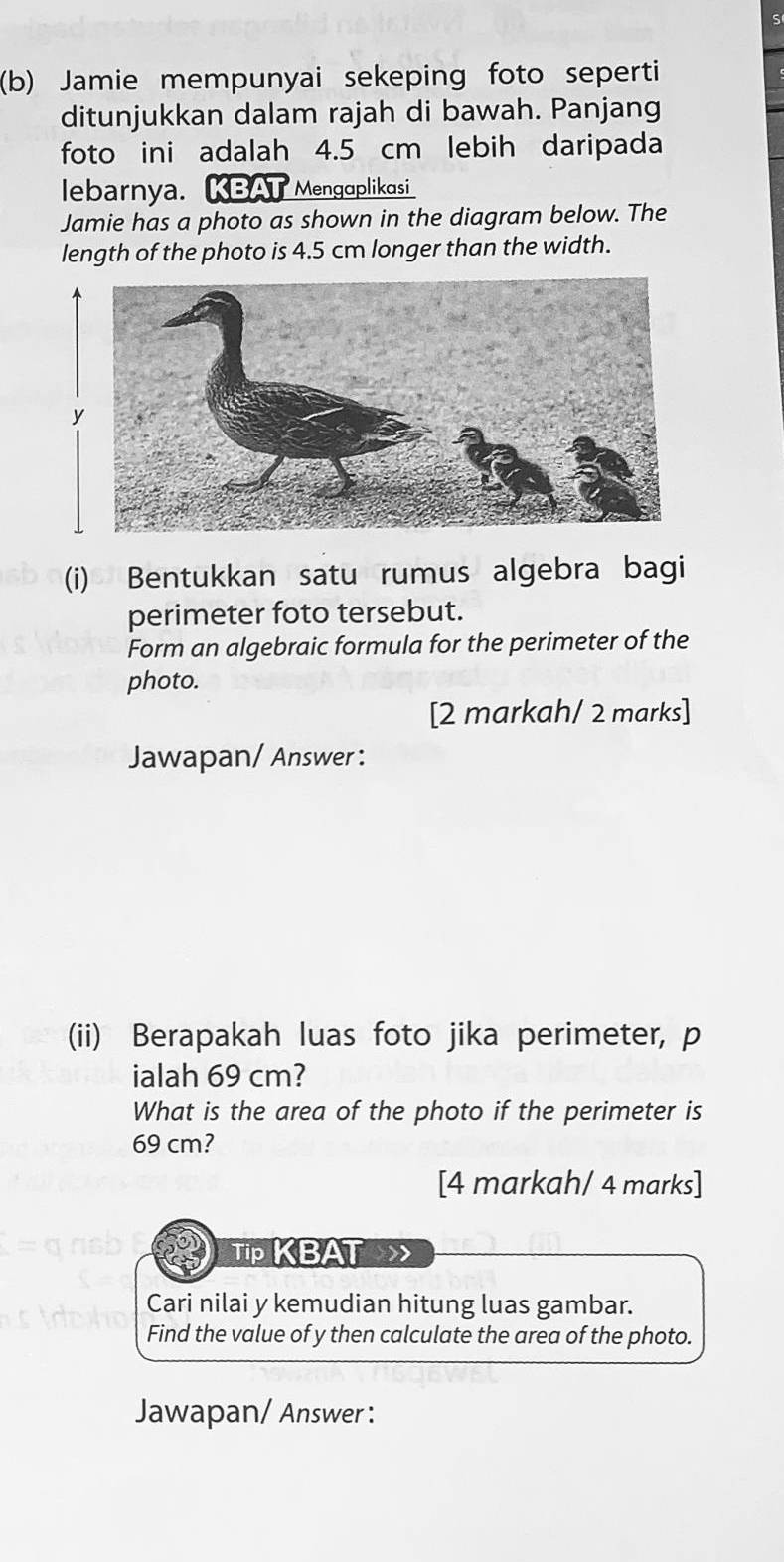 Jamie mempunyai sekeping foto seperti 
ditunjukkan dalam rajah di bawah. Panjang 
foto ini adalah 4.5 cm lebih daripada 
lebarnya. KBA Mengaplikasi 
Jamie has a photo as shown in the diagram below. The 
length of the photo is 4.5 cm longer than the width. 
(i) Bentukkan satu rumus algebra bagi 
perimeter foto tersebut. 
Form an algebraic formula for the perimeter of the 
photo. 
[2 markah/ 2 marks] 
Jawapan/ Answer : 
(ii) Berapakah luas foto jika perimeter, p
ialah 69 cm? 
What is the area of the photo if the perimeter is
69 cm? 
[4 markah/ 4 marks] 
Tip KBAT》 
Cari nilai y kemudian hitung luas gambar. 
Find the value of y then calculate the area of the photo. 
Jawapan/ Answer :