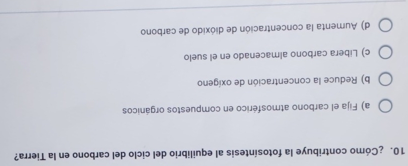 ¿Cómo contribuye la fotosíntesis al equilibrio del ciclo del carbono en la Tierra?
a) Fija el carbono atmosférico en compuestos orgánicos
b) Reduce la concentración de oxígeno
c) Libera carbono almacenado en el suelo
d) Aumenta la concentración de dióxido de carbono