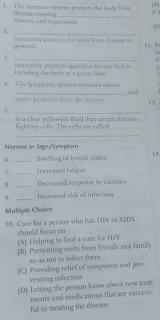 The immune system protects the body from (B) (C)
disease-causing_
viruses, and organisms.
D
2._
immunity protects the body from disease in
general. 12. R
tie
3._
t
immunity protects against a disease that is
invading the body at a given time.
4. The lymphatic system removes excess . 
_and
waste products from the tissues. 13.
5._
is a clear yellowish fluid that carries disease-
fighting cells. The cells are called
_.
Normal or Sign/Symptom
6. _Swelling of lymph nodes 14.
7. _Increased fatigue
8. _Decreased response to vaccines
9. _Increased risk of infection
Multiple Choice
10. Care for a person who has HIV or AIDS
should focus on
(A) Helping to find a cure for HIV
(B) Preventing visits from friends and family
so as not to infect them
(C) Providing relief of symptoms and pre-
venting infection
(D) Letting the person know about new treat-
ments and medications that are success-
ful in treating the disease