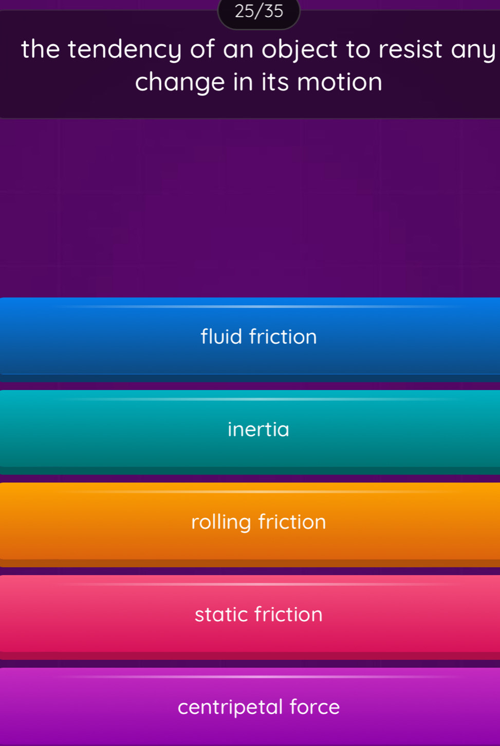 25/35
the tendency of an object to resist any
change in its motion
fluid friction
inertia
rolling friction
static friction
centripetal force