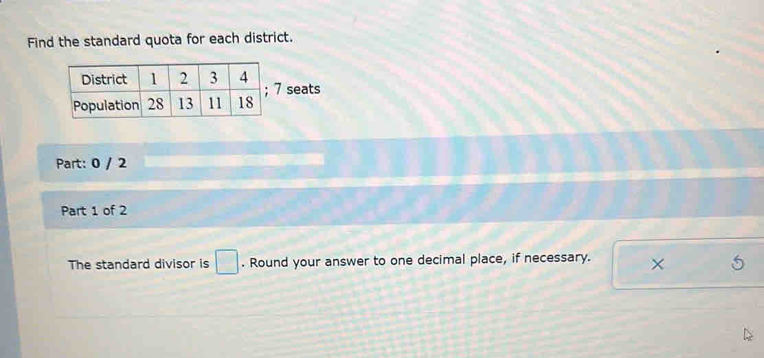 Find the standard quota for each district. 
seats 
Part: 0 / 2 
Part 1 of 2 
The standard divisor is □. Round your answer to one decimal place, if necessary. ×