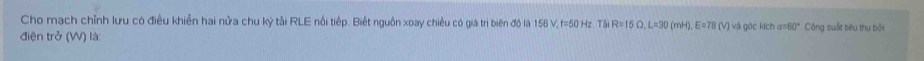 Cho mạch chỉnh lưu có điều khiển hai nửa chu kỷ tải RLE nổi tiếp. Biết nguồn xoay chiều có giá trị biên độ là 156 V, f=50 Hz. Tải R=15Omega , L=30 (mH), E=78 (V) và góc kích α=60° Công suất tiêu thụ bởi 
điện trở (W) là: