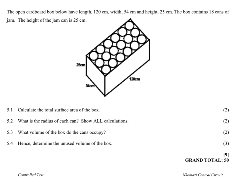 The open cardboard box below have length, 120 cm, width, 54 cm and height, 25 cm. The box contains 18 cans of 
jam. The height of the jam can is 25 cm. 
5.1 Calculate the total surface area of the box. (2) 
5.2 What is the radius of each can? Show ALL calculations. (2) 
5.3 What volume of the box do the cans occupy? (2) 
5.4 Hence, determine the unused volume of the box. (3) 
[9] 
GRAND TOTAL: 50 
Controlled Test Nkomazi Central Circuit