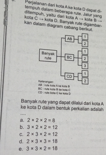 Perjalanan dari kota A ke kota D dapat di-
tempuh dalam beberapa rute. Jalur yang
ditempuh, yaitu dari kota A → kota B _
kota C → kota D. Banyak rute digambar-
kan dalam diagram cabang berikut.
BC :rute kola B ke kota C
CD : rute kota C ke kota D
Banyak rute yang dapat dilalui dari kota A
ke kota D dalam bentuk perkalian adalah
….
a. 2* 2* 2=8
b. 3* 2* 2=12
C. 2* 3* 2=12
d. 2* 3* 3=18
e. 3* 3* 2=18