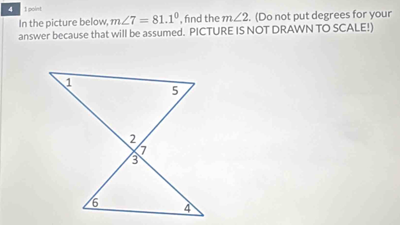 4 1 point 
In the picture below, m∠ 7=81.1° , find the m∠ 2. (Do not put degrees for your 
answer because that will be assumed. PICTURE IS NOT DRAWN TO SCALE!)