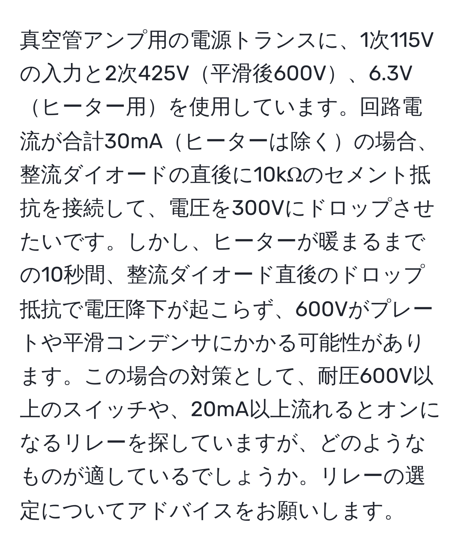 真空管アンプ用の電源トランスに、1次115Vの入力と2次425V平滑後600V、6.3Vヒーター用を使用しています。回路電流が合計30mAヒーターは除くの場合、整流ダイオードの直後に10kΩのセメント抵抗を接続して、電圧を300Vにドロップさせたいです。しかし、ヒーターが暖まるまでの10秒間、整流ダイオード直後のドロップ抵抗で電圧降下が起こらず、600Vがプレートや平滑コンデンサにかかる可能性があります。この場合の対策として、耐圧600V以上のスイッチや、20mA以上流れるとオンになるリレーを探していますが、どのようなものが適しているでしょうか。リレーの選定についてアドバイスをお願いします。