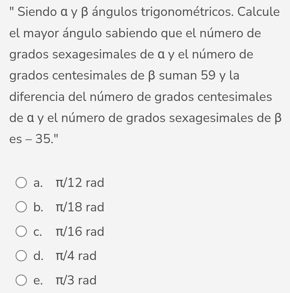 " Siendo α γ β ángulos trigonométricos. Calcule
el mayor ángulo sabiendo que el número de
grados sexagesimales de α y el número de
grados centesimales de β suman 59 y la
diferencia del número de grados centesimales
de α y el número de grados sexagesimales de β
es - 35."
a. π/12 rad
b. π/18 rad
c. π/16 rad
d. π/4 rad
e. π/3 rad