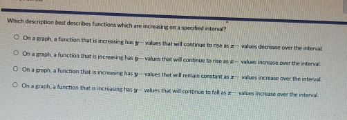 Which description best describes functions which are increasing on a specified interval?
On a graph, a function that is increasing has y — values that will continue to rise as z — values decrease over the interval.
On a graph, a function that is increasing has y — values that will continue to rise as æ — values increase over the interval
On a graph, a function that is increasing has y — values that will remain constant as æ— values increase over the interval
On a graph, a function that is increasing has y — values that will continue to fall as z — values increase over the interval