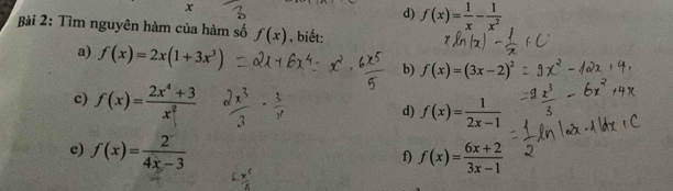 x
d) f(x)= 1/x - 1/x^2 
Bài 2: Tìm nguyên hàm của hàm số f(x) , biết: 
a) f(x)=2x(1+3x^3)
b) f(x)=(3x-2)^2
c) f(x)= (2x^4+3)/x^2  d) f(x)= 1/2x-1 
e) f(x)= 2/4x-3  f(x)= (6x+2)/3x-1 
f)