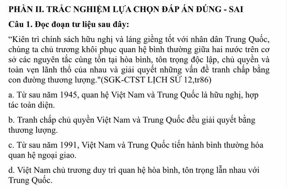 PHÀN II. TRÁC NGHIỆM LựA CHọN ĐÁP ÁN ĐÚNG - SAI
Câu 1. Đọc đoạn tư liệu sau đây:
“Kiên trì chính sách hữu nghị và láng giềng tốt với nhân dân Trung Quốc,
chúng ta chủ trương khôi phục quan hệ bình thường giữa hai nước trên cơ
sở các nguyên tắc cùng tồn tại hòa bình, tôn trọng độc lập, chủ quyền và
toàn vẹn lãnh thổ của nhau và giải quyết những vấn đề tranh chấp bằng
con đường thương lượng.''(SGK-CTST LỊCH Sử 12,tr86)
a. Từ sau năm 1945, quan hệ Việt Nam và Trung Quốc là hữu nghị, hợp
tác toàn diện.
b. Tranh chấp chủ quyền Việt Nam và Trung Quốc đều giải quyết bằng
thương lượng.
c. Từ sau năm 1991, Việt Nam và Trung Quốc tiến hành bình thường hóa
quan hệ ngoại giao.
d. Việt Nam chủ trương duy trì quan hệ hòa bình, tôn trọng lẫn nhau với
Trung Quốc.