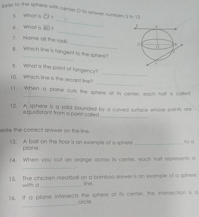 Refer to the sphere with center O to answer numbers 5 to 12 
5. What is overline CF ? 
6. What is overline BD
_ 
_ 
_ 
7. Name all the radii. 
_ 
8. Which line is tangent to the sphere? 
_ 
9. What is the point of tangency? 
_ 
10. Which line is the secant line? 
_ 
11. When a plane cuts the sphere at its center, each half is called 
. 
12. A sphere is a solid bounded by a curved surface whose points are 
equidistant from a point called _. 
Write the correct answer on the line. 
13. A ball on the floor is an example of a sphere _to a 
plane. 
14. When you cut an orange across its center, each half represents a 
_. 
15. The chicken meatball on a bamboo skewer is an example of a sphere 
with a _line. 
16. If a plane intersects the sphere at its center, the intersection is a 
_ 
circle.