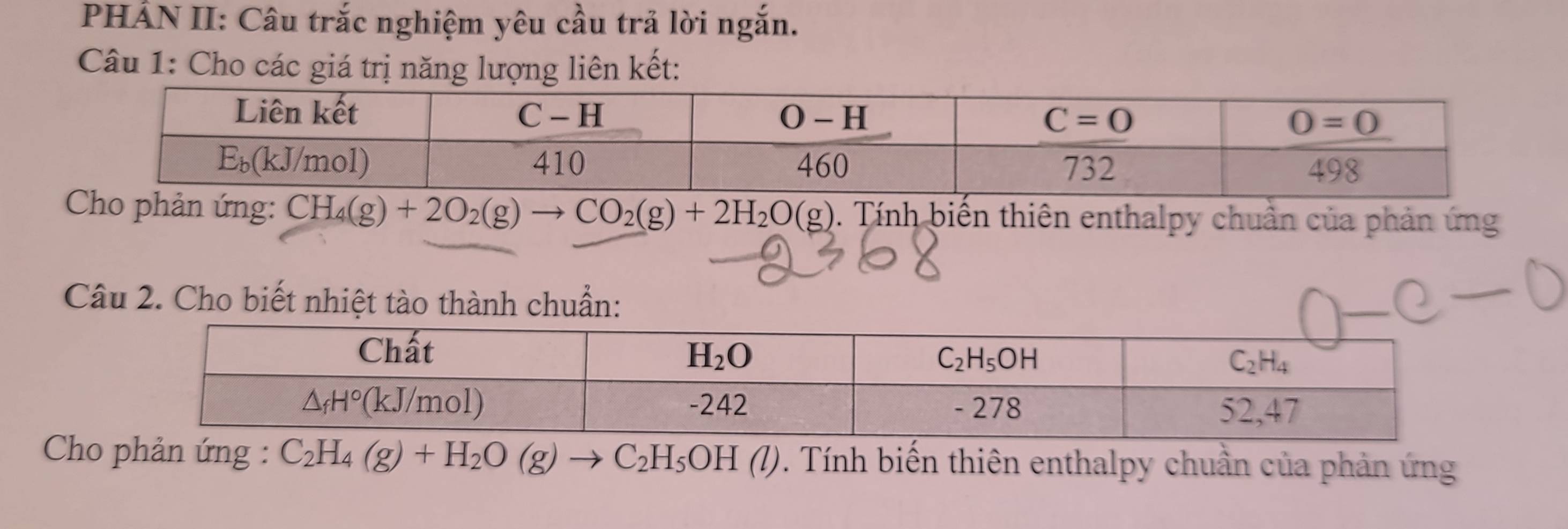 PHÂN II: Câu trắc nghiệm yêu cầu trả lời ngắn.
Câu 1: Cho các giá trị năng lượng liên kết:
ản ứng: CH_4(g)+2O_2(g)to CO_2(g)+2H_2O(g) 0. Tính biến thiên enthalpy chuẩn của phản ứng
Câu 2. Cho biết nhiệt tào thành chuẩn:
Cho phản ứng : C_2H_4(g)+H_2O(g)to C_2H_5OH(l). Tính biến thiên enthalpy chuần của phản ứng