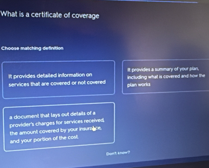 What is a certificate of coverage 
Choose matching definition 
It provides detailed information on It provides a summary of your plan, 
services that are covered or not covered plan works including what is covered and how the 
a document that lays out details of a 
provider's charges for services received, 
the amount covered by your insurance, 
and your portion of the cost. 
Don't know?