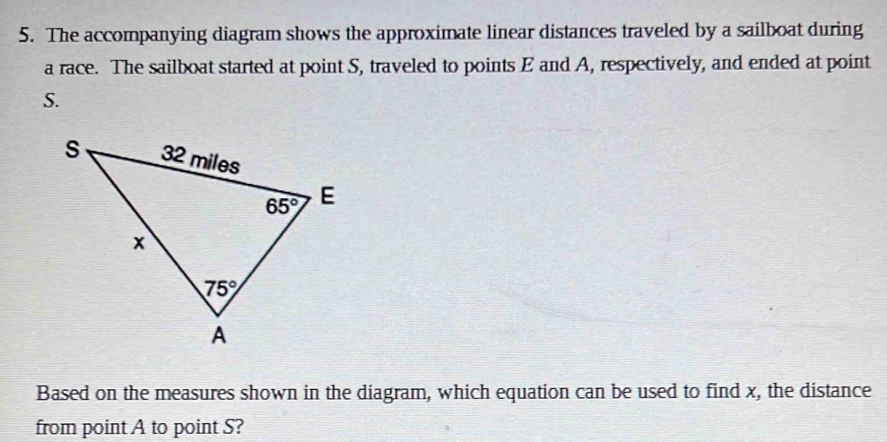The accompanying diagram shows the approximate linear distances traveled by a sailboat during
a race. The sailboat started at point S, traveled to points E and A, respectively, and ended at point
S.
Based on the measures shown in the diagram, which equation can be used to find x, the distance
from point A to point S?