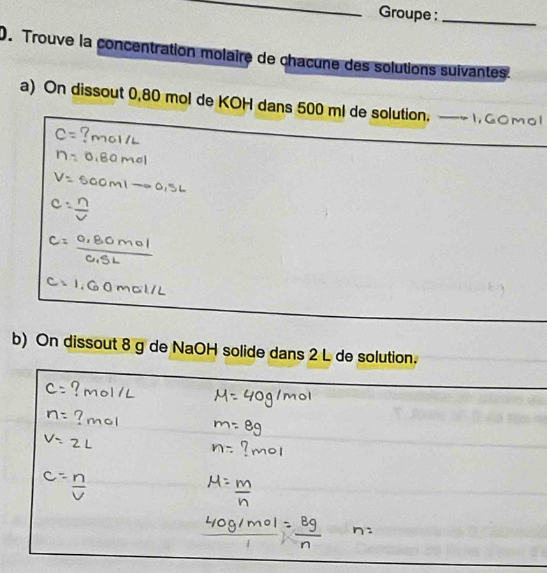 Groupe :_ 
0. Trouve la concentration molaire de chacune des solutions suivantes. 
a) On dissout 0,80 mol de KOH dans 500 ml de solution, —~ 1,G ○mоl 
b) On dissout 8 g de NaOH solide dans 2 L de solution.