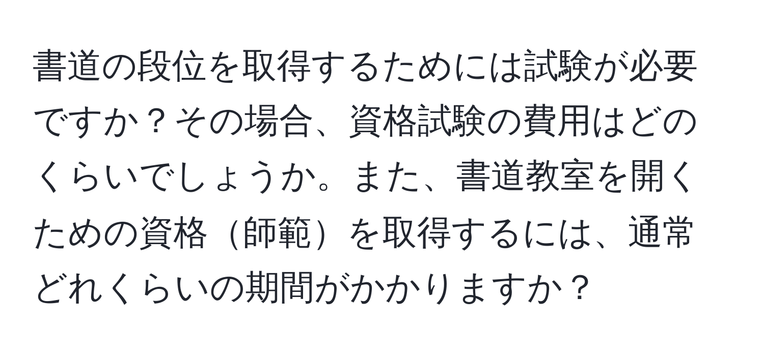 書道の段位を取得するためには試験が必要ですか？その場合、資格試験の費用はどのくらいでしょうか。また、書道教室を開くための資格師範を取得するには、通常どれくらいの期間がかかりますか？