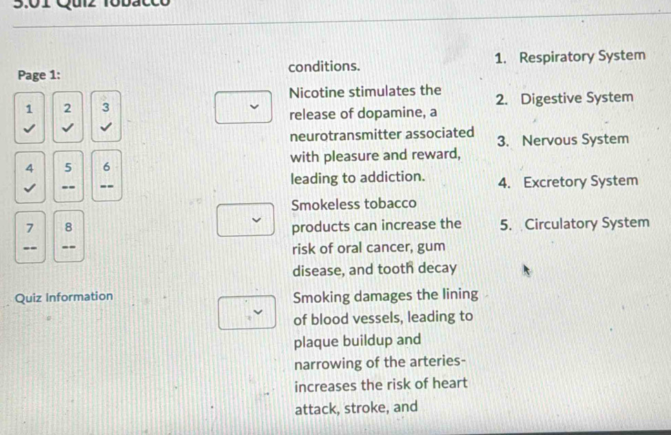 3.01 Quiz Tobacco
Page 1: conditions. 1. Respiratory System
Nicotine stimulates the
1 2 3 2. Digestive System
release of dopamine, a
√ √
neurotransmitter associated 3. Nervous System
4 5 6 with pleasure and reward,
-- -- leading to addiction. 4. Excretory System
Smokeless tobacco
7 8 products can increase the 5. Circulatory System
-- -- risk of oral cancer, gum
disease, and tooth decay
Quiz Information Smoking damages the lining
of blood vessels, leading to
plaque buildup and
narrowing of the arteries-
increases the risk of heart
attack, stroke, and