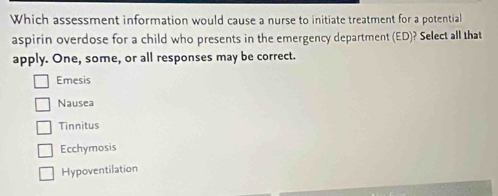 Which assessment information would cause a nurse to initiate treatment for a potential
aspirin overdose for a child who presents in the emergency department (ED)? Select all that
apply. One, some, or all responses may be correct.
Emesis
Nausea
Tinnitus
Ecchymosis
Hypoventilation