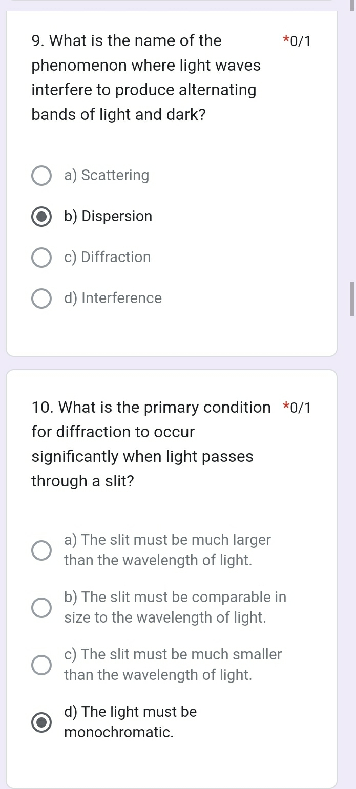 What is the name of the *0/1
phenomenon where light waves
interfere to produce alternating
bands of light and dark?
a) Scattering
b) Dispersion
c) Diffraction
d) Interference
10. What is the primary condition *0/1
for diffraction to occur
significantly when light passes
through a slit?
a) The slit must be much larger
than the wavelength of light.
b) The slit must be comparable in
size to the wavelength of light.
c) The slit must be much smaller
than the wavelength of light.
d) The light must be
monochromatic.