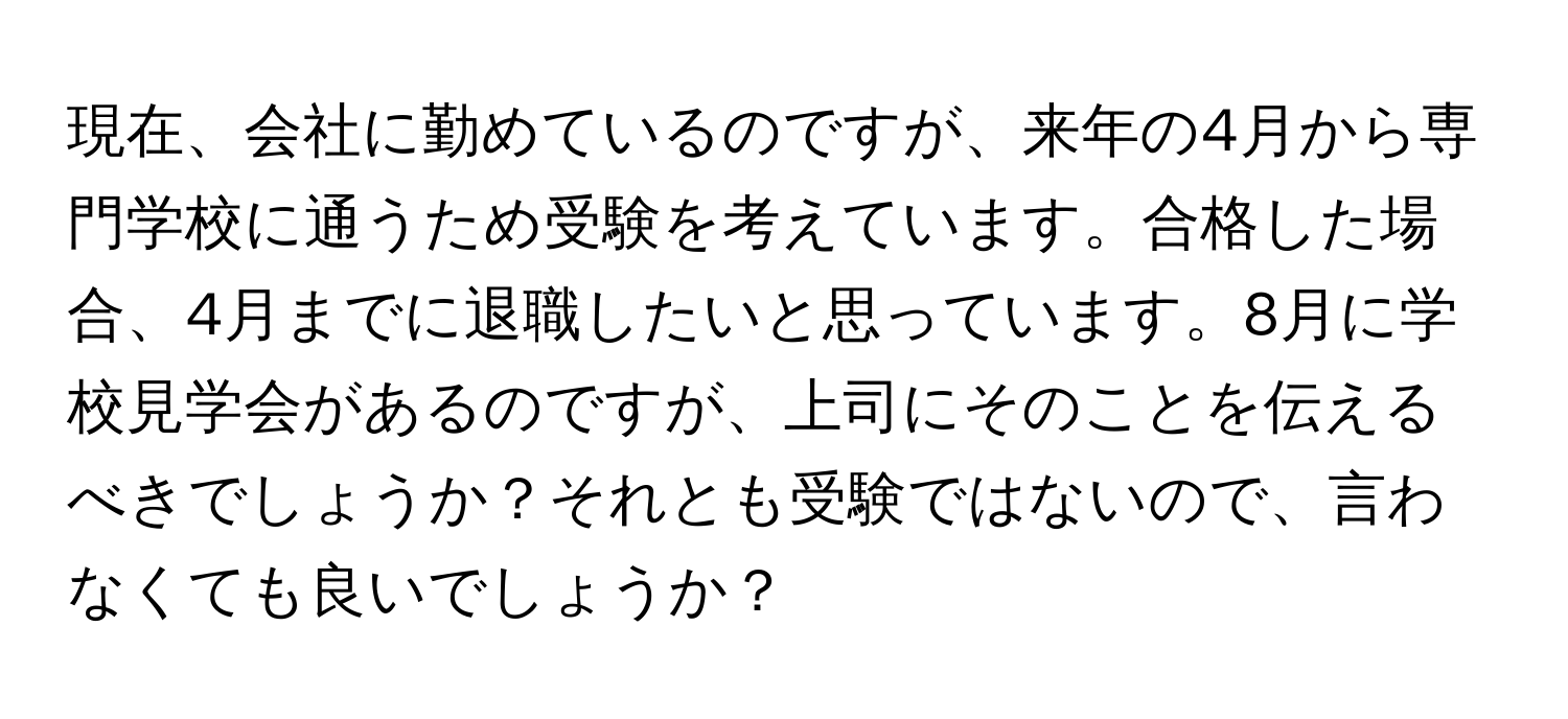 現在、会社に勤めているのですが、来年の4月から専門学校に通うため受験を考えています。合格した場合、4月までに退職したいと思っています。8月に学校見学会があるのですが、上司にそのことを伝えるべきでしょうか？それとも受験ではないので、言わなくても良いでしょうか？