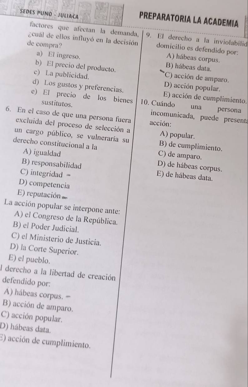 SEDES PUNO - JULIACA
PREPARATORIA LA ACADEMIA
factores que afectan la demanda, 9. El derecho a la inviolabilid
¿cuál de ellos influyó en la decisión domicilio es defendido por:
de compra? A) hábeas corpus.
a) El ingreso. B) hábeas data.
b) El precio del producto. (C) acción de amparo.
c) La publicidad. D) acción popular.
d) Los gustos y preferencias. E) acción de cumplimiento.
e) El precio de los bienes 10. Cuándo
una persona
sustitutos. incomunicada, puede presenta
6. En el caso de que una persona fuera acción:
excluida del proceso de selección a A) popular.
un cargo público, se vulneraría su B) de cumplimiento.
derecho constitucional a la C) de amparo.
A) igualdad
D) de hábeas corpus.
B) responsabilidad E) de hábeas data.
C) integridad
D) competencia
E) reputación
La acción popular se interpone ante:
A) el Congreso de la República.
B) el Poder Judicial.
C) el Ministerio de Justicia.
D) la Corte Superior.
E) el pueblo.
l derecho a la libertad de creación
defendido por:
A) hábeas corpus. '
B) acción de amparo.
C) acción popular.
D) hábeas data.
E) acción de cumplimiento.