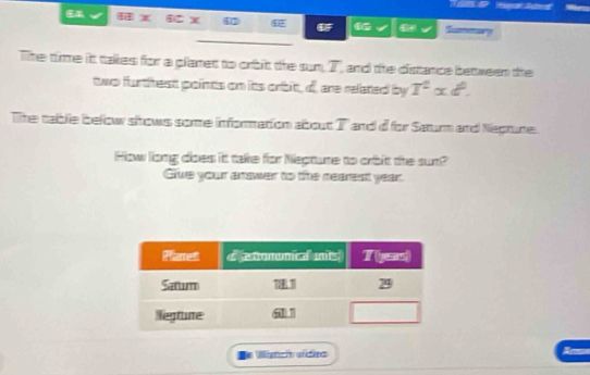 Tummury 
The time it takes for a planet to orbit the sum, 7, and the distance between the 
two furthest points on its orbit, d, are related by T^2alpha d^0. 
The table below shows some information about T and d for Saturm and Neptune. 
How long does it take for Nepture to orbit the sun? 
Give your answer to the nearest year. 
A