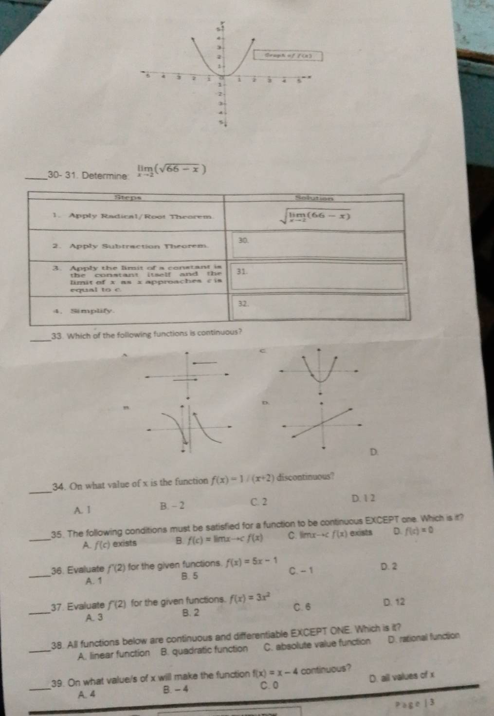 30- 31. Determine limlimits _xto 2(sqrt(66-x))
Steps Solution
1. Apply Radical/Root Theorem
sqrt(limlimits _xto 2)(66-x)
2. Apply Subtraction Theorem 30.
3. Apply the limit of a constant is 31.
th e constant i t s e lf and the 
limit of x as x approaches c is
equal to c
32.
4. Simplify.
_
33. Which of the following functions is continuous?
C
D
D.
_
34. On what value of x is the function f(x)=1/(x+2) discontinuous?
A. 1 B. - 2 C. 2 D. 1 2
_
35. The following conditions must be satisfied for a function to be continuous EXCEPT one. Which is it?
A f(c) exists B. f(c)=limxto cf(x) C. limxto c f(x) exists D. f(c)=0
_
36. Evaluate f'(2) for the given functions f(x)=5x-1 C. - 1 D. 2
A. 1 B. 5
_37. Evaluate f'(2) for the given functions. f(x)=3x^2
A. 3
B. 2 C. 6 D. 12
_
38. All functions below are continuous and differentiable EXCEPT ONE. Which is it?
A. linear function B. quadratic function C. absolute value function D. rational function
_
39. On what value/s of x will make the function f(x)=x-4 continuous?
A. 4 B. - 4 C. 0 D. all values of x
bge|3